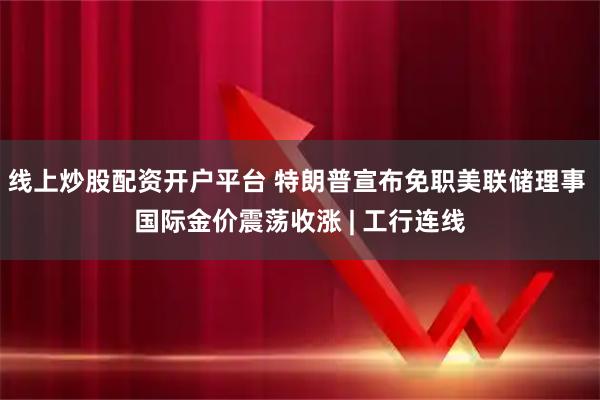 线上炒股配资开户平台 特朗普宣布免职美联储理事 国际金价震荡收涨 | 工行连线