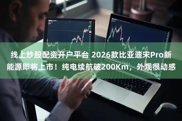 线上炒股配资开户平台 2026款比亚迪宋Pro新能源即将上市！纯电续航破200Km，外观很动感