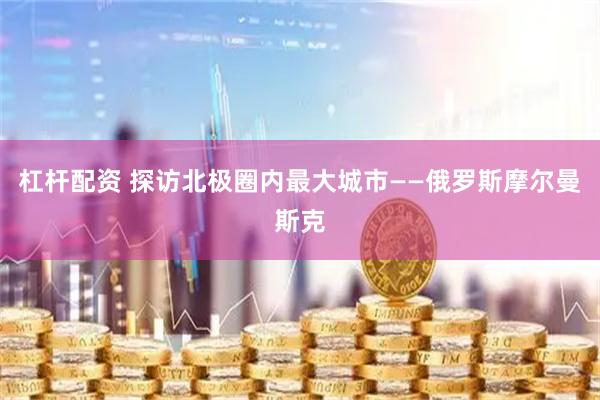 杠杆配资 探访北极圈内最大城市——俄罗斯摩尔曼斯克