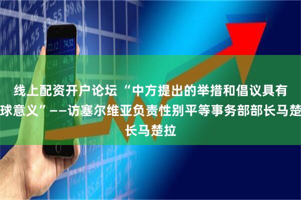 线上配资开户论坛 “中方提出的举措和倡议具有全球意义”——访塞尔维亚负责性别平等事务部部长马楚拉