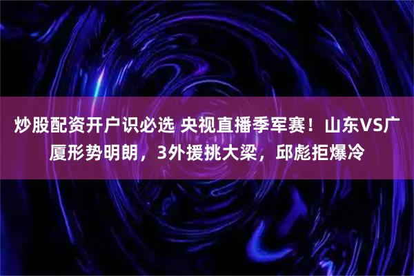 炒股配资开户识必选 央视直播季军赛！山东VS广厦形势明朗，3外援挑大梁，邱彪拒爆冷