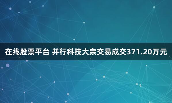 在线股票平台 并行科技大宗交易成交371.20万元