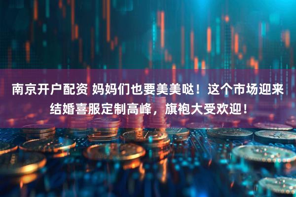 南京开户配资 妈妈们也要美美哒！这个市场迎来结婚喜服定制高峰，旗袍大受欢迎！