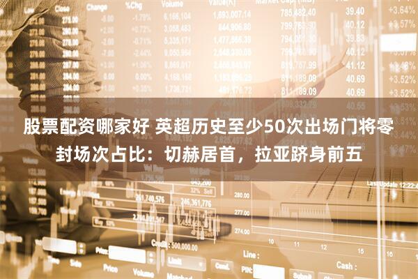 股票配资哪家好 英超历史至少50次出场门将零封场次占比：切赫居首，拉亚跻身前五