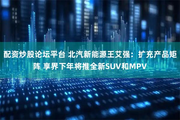 配资炒股论坛平台 北汽新能源王艾强：扩充产品矩阵 享界下年将推全新SUV和MPV