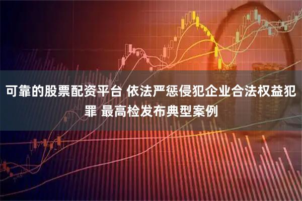 可靠的股票配资平台 依法严惩侵犯企业合法权益犯罪 最高检发布典型案例
