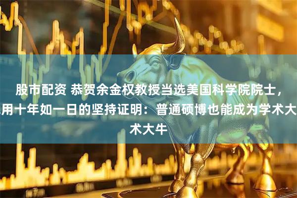 股市配资 恭贺余金权教授当选美国科学院院士，他用十年如一日的坚持证明：普通硕博也能成为学术大牛