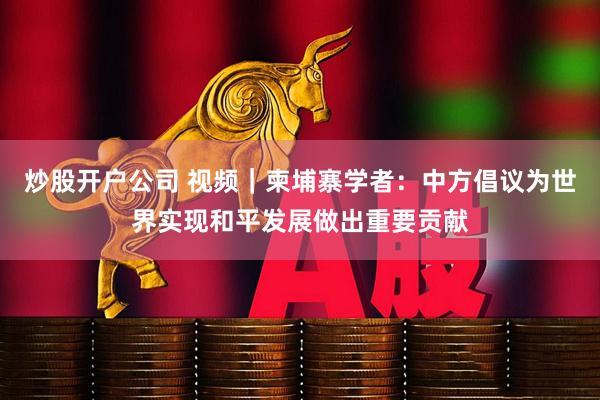 炒股开户公司 视频｜柬埔寨学者：中方倡议为世界实现和平发展做出重要贡献