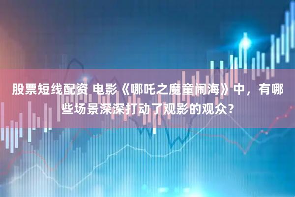 股票短线配资 电影《哪吒之魔童闹海》中，有哪些场景深深打动了观影的观众？